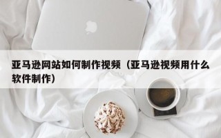 睢县亚马逊网站如何制作视频（亚马逊视频用什么软件制作）